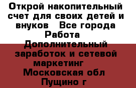 Открой накопительный счет для своих детей и внуков - Все города Работа » Дополнительный заработок и сетевой маркетинг   . Московская обл.,Пущино г.